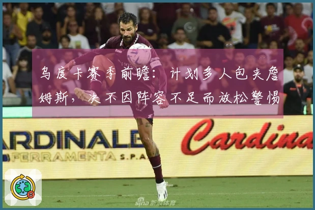 乌度卡赛季前瞻：计划多人包夹詹姆斯，决不因阵容不足而放松警惕