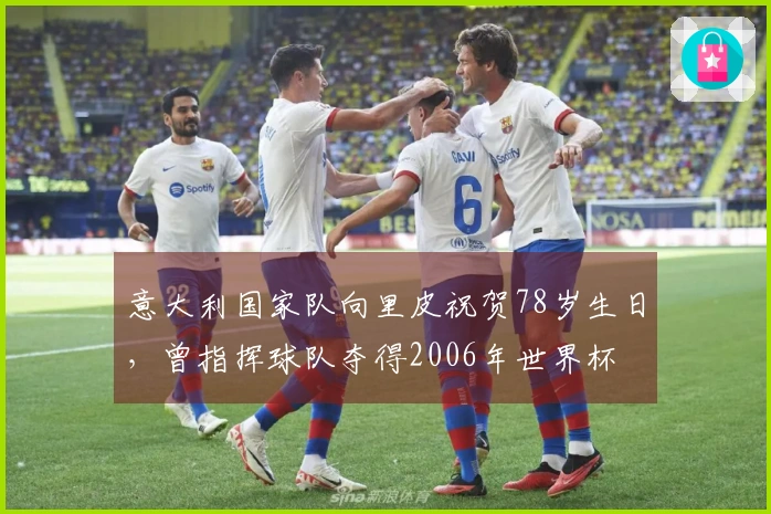 意大利国家队向里皮祝贺78岁生日，曾指挥球队夺得2006年世界杯