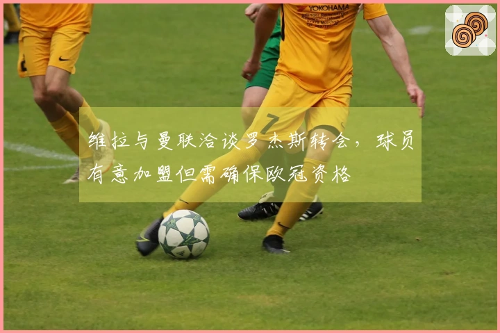 维拉与曼联洽谈罗杰斯转会，球员有意加盟但需确保欧冠资格