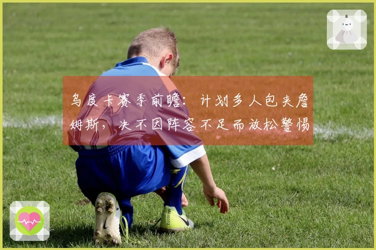乌度卡赛季前瞻：计划多人包夹詹姆斯，决不因阵容不足而放松警惕