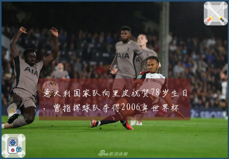 意大利国家队向里皮祝贺78岁生日，曾指挥球队夺得2006年世界杯