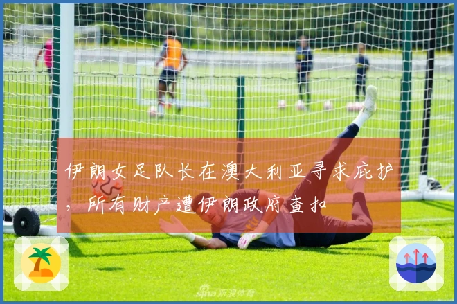 伊朗女足队长在澳大利亚寻求庇护，所有财产遭伊朗政府查扣