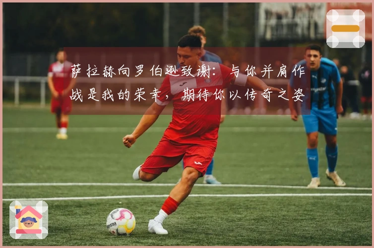 萨拉赫向罗伯逊致谢：与你并肩作战是我的荣幸，期待你以传奇之姿离开