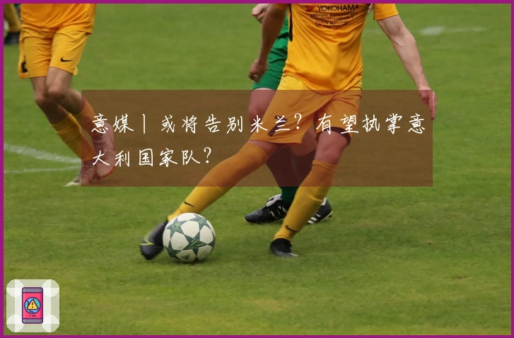 意媒丨或将告别米兰？有望执掌意大利国家队？