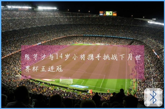 陈芋汐与14岁小将携手挑战下月世界杯五连冠