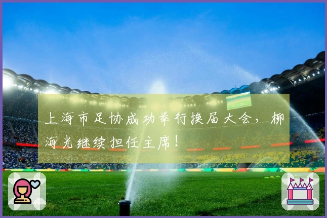 上海市足协成功举行换届大会，柳海光继续担任主席！