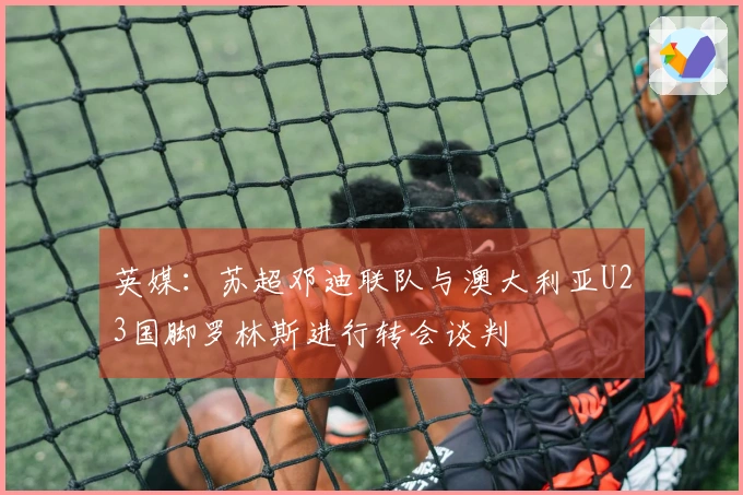 英媒：苏超邓迪联队与澳大利亚U23国脚罗林斯进行转会谈判