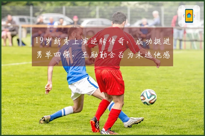 19岁新秀上演逆转传奇，成功挺进男单四强，王励勤会否为未选他感到遗憾？
