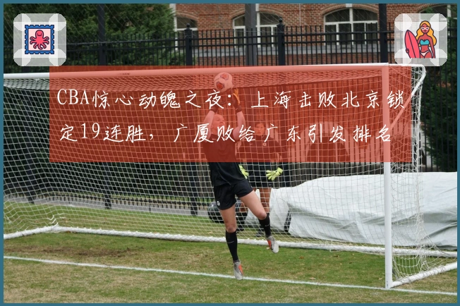 CBA惊心动魄之夜：上海击败北京锁定19连胜，广厦败给广东引发排名剧变