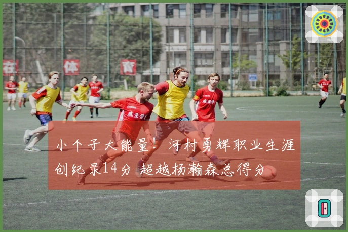 小个子大能量！河村勇辉职业生涯创纪录14分 超越杨瀚森总得分