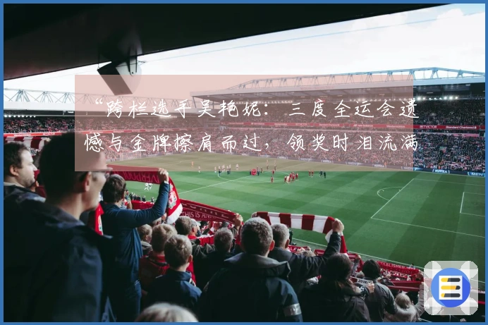 “跨栏选手吴艳妮：三度全运会遗憾与金牌擦肩而过，领奖时泪流满面”