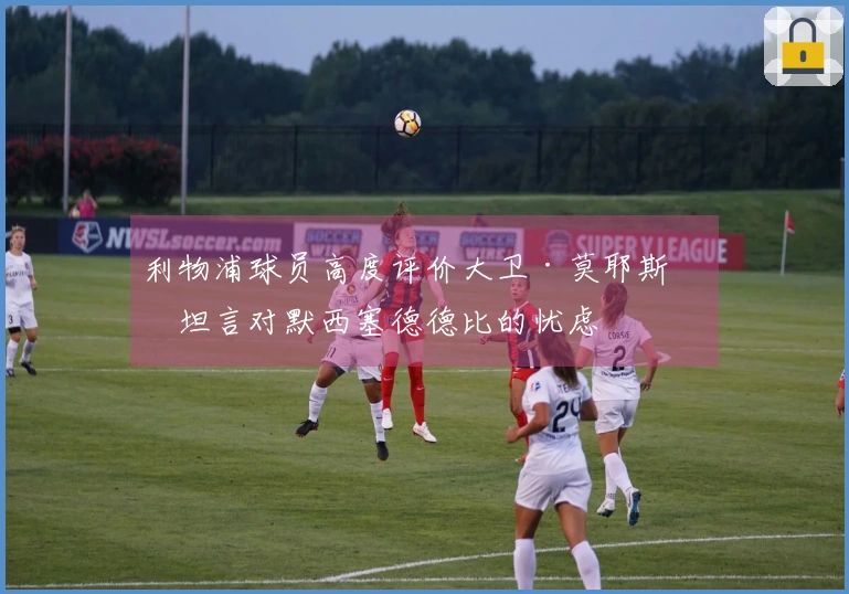 利物浦球员高度评价大卫·莫耶斯并坦言对默西塞德德比的忧虑