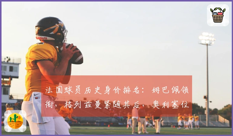 法国球员历史身价排名：姆巴佩领衔，格列兹曼紧随其后，奥利塞位居第三