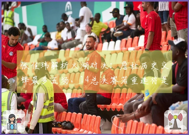 张佳玮解析火湖对决：詹杜历史交锋最多五场，14总决赛若重逢将是巅峰之战