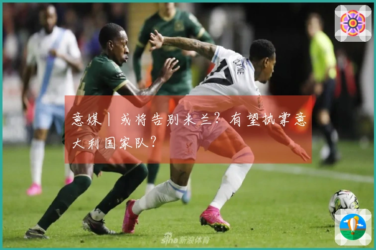 意媒丨或将告别米兰？有望执掌意大利国家队？