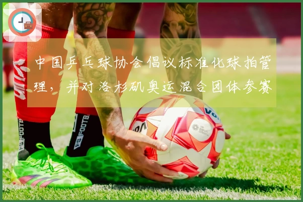 中国乒乓球协会倡议标准化球拍管理，并对洛杉矶奥运混合团体参赛阵容提出要求