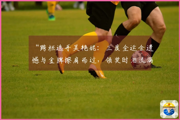 “跨栏选手吴艳妮：三度全运会遗憾与金牌擦肩而过，领奖时泪流满面”