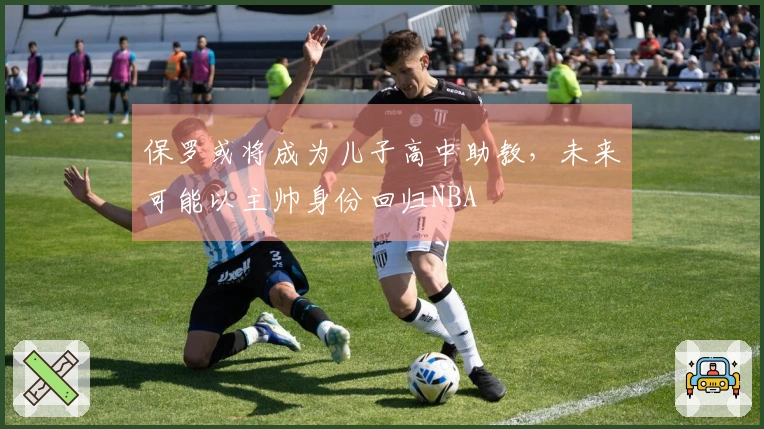 保罗或将成为儿子高中助教，未来可能以主帅身份回归NBA